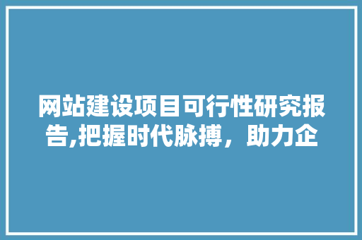 网站建设项目可行性研究报告,把握时代脉搏,助力企业发展 网站建设项目可行性研究报告,把握时代脉搏,助力企业发展