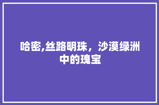 哈密,丝路明珠，沙漠绿洲中的瑰宝
