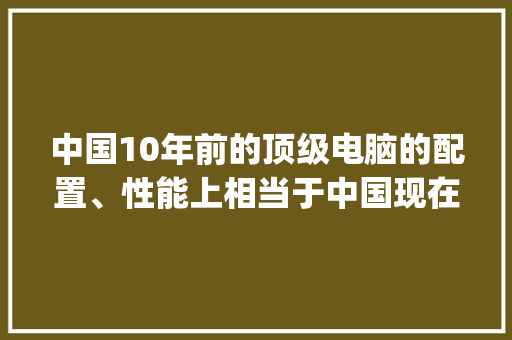中国10年前的顶级电脑的配置、性能上相当于中国现在电脑的什么水平？能拼过2流配置吗_怎么看电脑配置与性能参数 电脑故障维修
