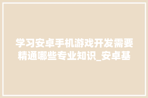 学习安卓手机游戏开发需要精通哪些专业知识_安卓基础知识快速入门