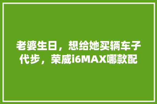 老婆生日，想给她买辆车子代步，荣威i6MAX哪款配置买的多_怎么看女友电脑配置高低呢