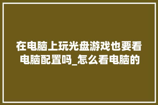 在电脑上玩光盘游戏也要看电脑配置吗_怎么看电脑的光驱配置参数 在电脑上玩光盘游戏也要看电脑配置吗_怎么看电脑的光驱配置参数