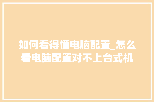 如何看得懂电脑配置_怎么看电脑配置对不上台式机