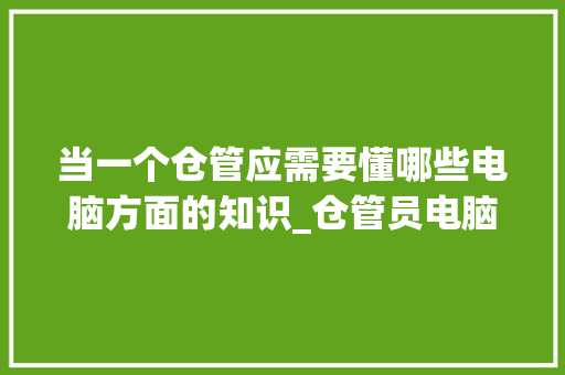 当一个仓管应需要懂哪些电脑方面的知识_仓管员电脑基础知识培训
