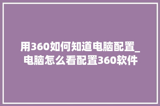 用360如何知道电脑配置_电脑怎么看配置360软件 用360如何知道电脑配置_电脑怎么看配置360软件