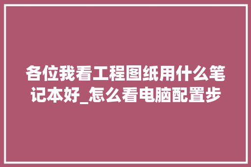 各位我看工程图纸用什么笔记本好_怎么看电脑配置步骤图纸 操作系统