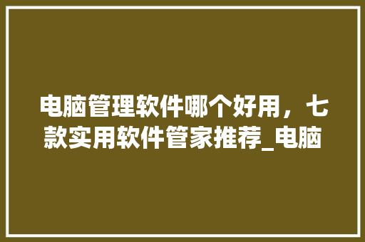 电脑管理软件哪个好用,七款实用软件管家推荐_电脑管理基础知识有哪些 电脑管理软件哪个好用,七款实用软件管家推荐_电脑管理基础知识有哪些