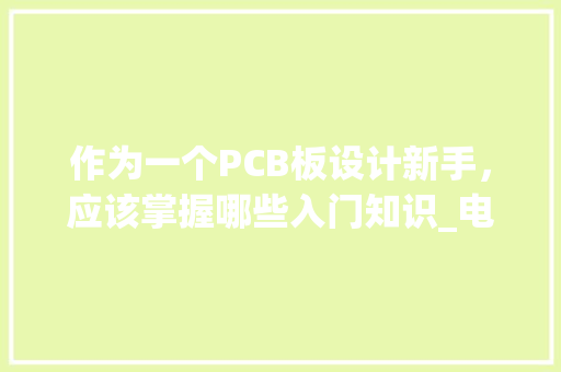 作为一个PCB板设计新手，应该掌握哪些入门知识_电脑pcb基础知识入门教程