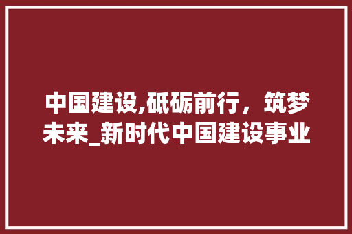 中国建设,砥砺前行，筑梦未来_新时代中国建设事业的发展与展望
