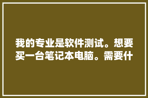我的专业是软件测试。想要买一台笔记本电脑。需要什么样的配置，各位内行的有什么推荐「怎么看电脑配置合适的cpu」 我的专业是软件测试。想要买一台笔记本电脑。需要什么样的配置，各位内行的有什么推荐「怎么看电脑配置合适的cpu」 操作系统
