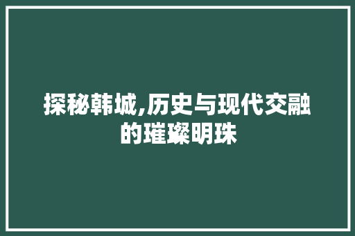 探秘韩城,历史与现代交融的璀璨明珠