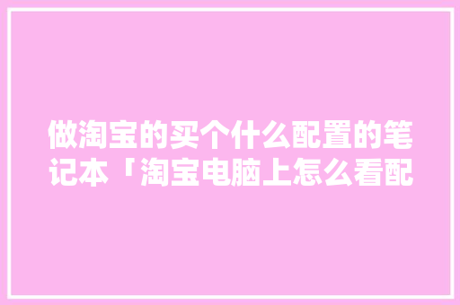 做淘宝的买个什么配置的笔记本「淘宝电脑上怎么看配置参数」 做淘宝的买个什么配置的笔记本「淘宝电脑上怎么看配置参数」 操作系统