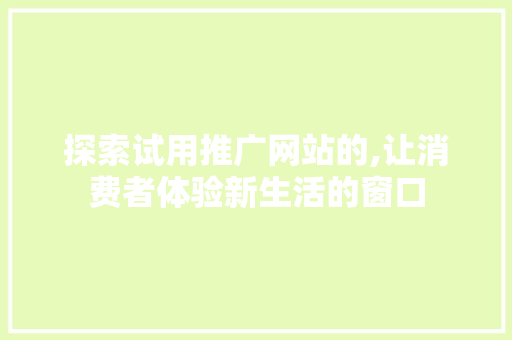 探索试用推广网站的,让消费者体验新生活的窗口 探索试用推广网站的,让消费者体验新生活的窗口