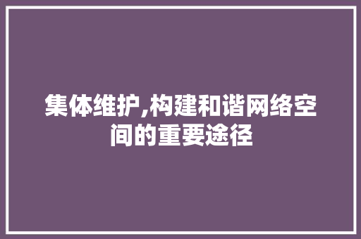 集体维护,构建和谐网络空间的重要途径 集体维护,构建和谐网络空间的重要途径