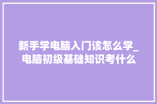 新手学电脑入门该怎么学_电脑初级基础知识考什么