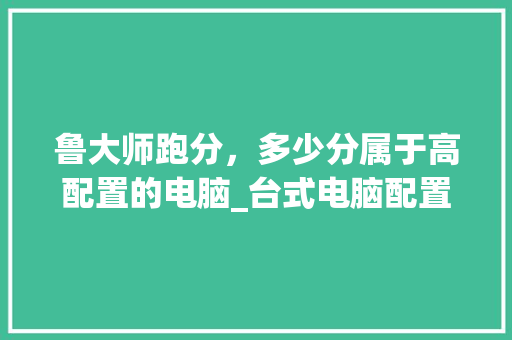 鲁大师跑分，多少分属于高配置的电脑_台式电脑配置怎么看高低