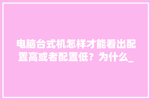 电脑台式机怎样才能看出配置高或者配置低？为什么_电脑主机配置价格怎么看的