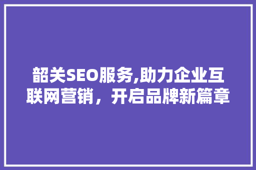 韶关SEO服务,助力企业互联网营销，开启品牌新篇章