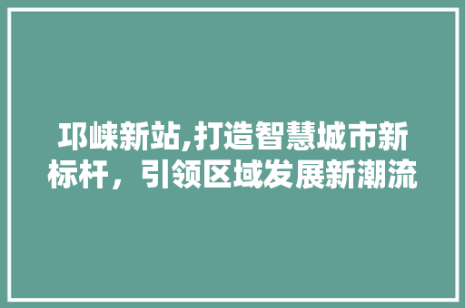 邛崃新站,打造智慧城市新标杆,引领区域发展新潮流 邛崃新站,打造智慧城市新标杆,引领区域发展新潮流