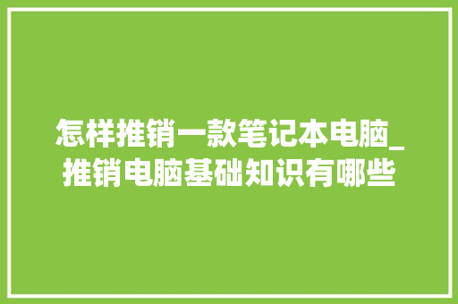 怎样推销一款笔记本电脑_推销电脑基础知识有哪些 怎样推销一款笔记本电脑_推销电脑基础知识有哪些