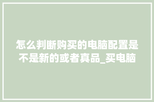 怎么判断购买的电脑配置是不是新的或者真品_买电脑电脑配置怎么看笔记本