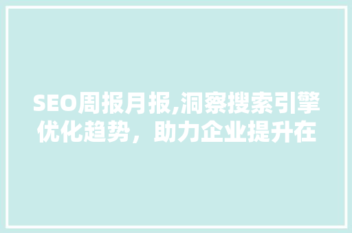 SEO周报月报,洞察搜索引擎优化趋势，助力企业提升在线竞争力