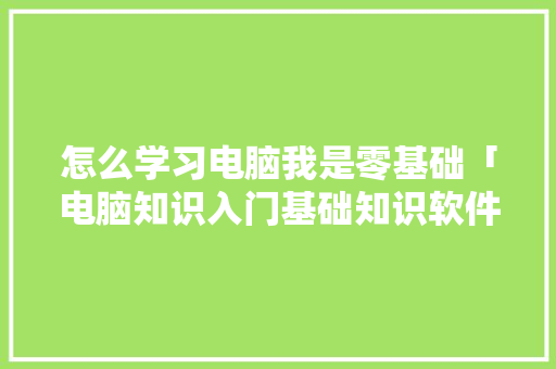怎么学习电脑我是零基础「电脑知识入门基础知识软件」