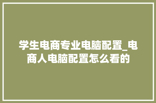 学生电商专业电脑配置_电商人电脑配置怎么看的