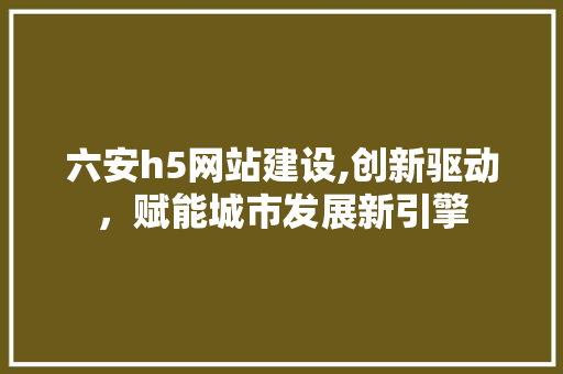 六安h5网站建设,创新驱动,赋能城市发展新引擎 六安h5网站建设,创新驱动,赋能城市发展新引擎
