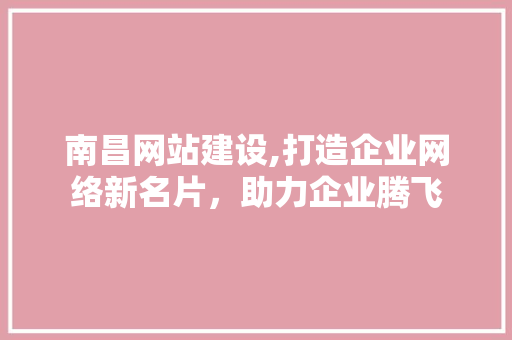 南昌网站建设,打造企业网络新名片，助力企业腾飞