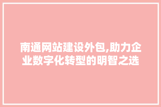南通网站建设外包,助力企业数字化转型的明智之选