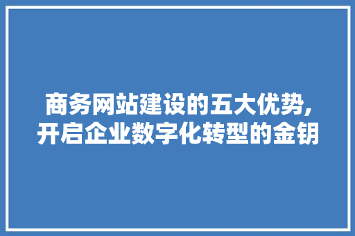 商务网站建设的五大优势,开启企业数字化转型的金钥匙
