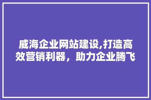 威海企业网站建设,打造高效营销利器，助力企业腾飞