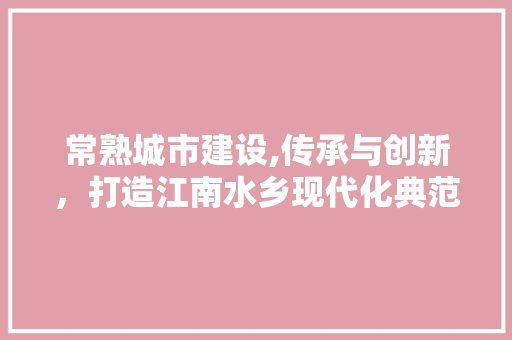 常熟城市建设,传承与创新，打造江南水乡现代化典范