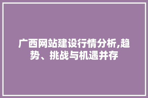 广西网站建设行情分析,趋势、挑战与机遇并存