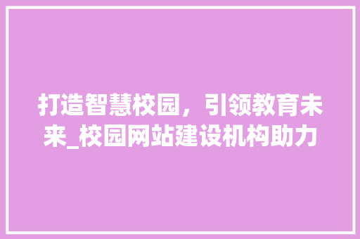 打造智慧校园，引领教育未来_校园网站建设机构助力教育信息化