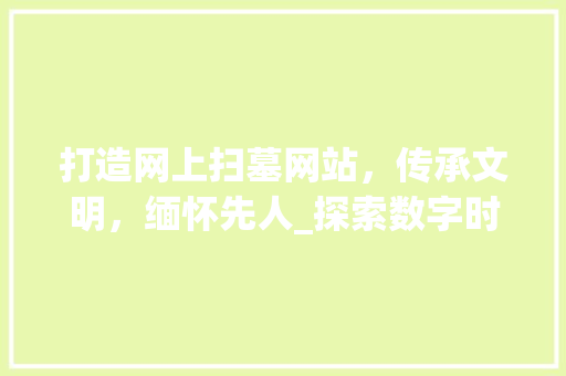 打造网上扫墓网站，传承文明，缅怀先人_探索数字时代祭祀文化的创新发展