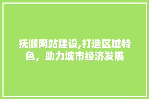 抚顺网站建设,打造区域特色，助力城市经济发展