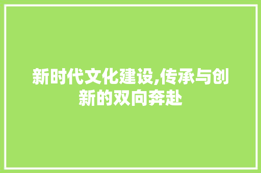 新时代文化建设,传承与创新的双向奔赴 新时代文化建设,传承与创新的双向奔赴