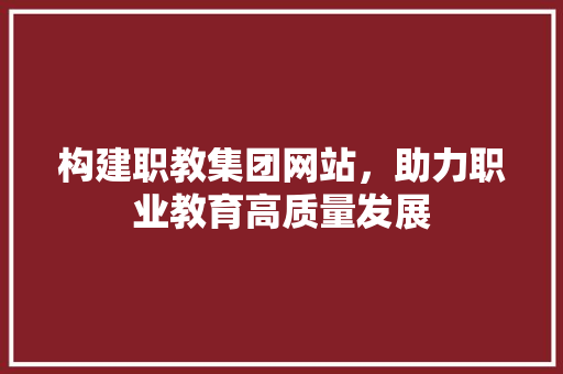 构建职教集团网站，助力职业教育高质量发展