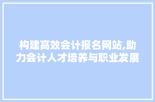 构建高效会计报名网站,助力会计人才培养与职业发展