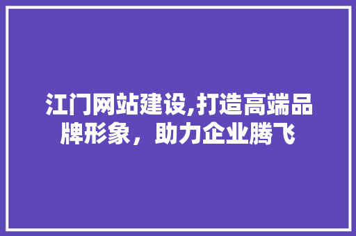 江门网站建设,打造高端品牌形象，助力企业腾飞