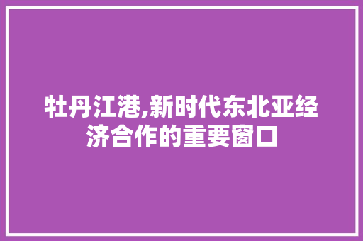 牡丹江港,新时代东北亚经济合作的重要窗口