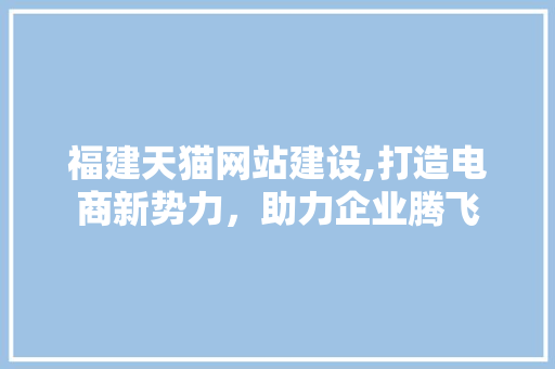 福建天猫网站建设,打造电商新势力，助力企业腾飞
