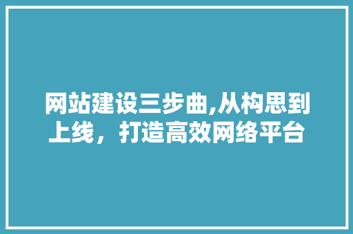 网站建设三步曲,从构思到上线，打造高效网络平台