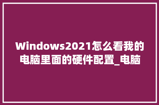 Windows2021怎么看我的电脑里面的硬件配置_电脑怎么看硬件配置表格