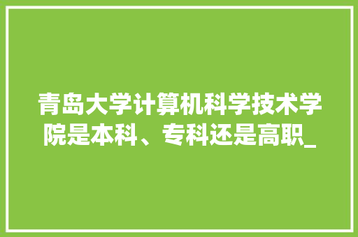 青岛大学计算机科学技术学院是本科、专科还是高职_青岛电脑基础知识培训