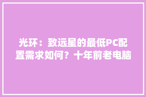光环：致远星的最低PC配置需求如何？十年前老电脑跑得动吗_老式电脑主机怎么看配置参数