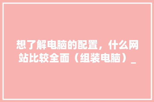 想了解电脑的配置，什么网站比较全面（组装电脑）_电脑全面配置怎么看的