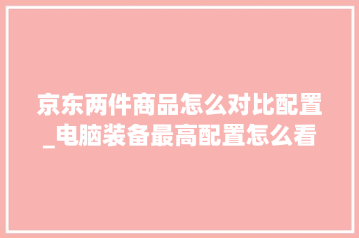 京东两件商品怎么对比配置_电脑装备最高配置怎么看的